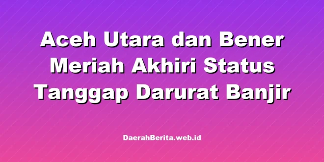 Aceh Utara dan Bener Meriah Akhiri Status Tanggap Darurat Banjir