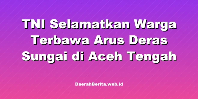 TNI Selamatkan Warga Terbawa Arus Deras Sungai di Aceh Tengah